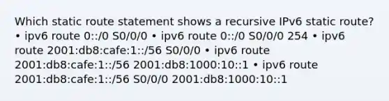 Which static route statement shows a recursive IPv6 static route? • ipv6 route 0::/0 S0/0/0 • ipv6 route 0::/0 S0/0/0 254 • ipv6 route 2001:db8:cafe:1::/56 S0/0/0 • ipv6 route 2001:db8:cafe:1::/56 2001:db8:1000:10::1 • ipv6 route 2001:db8:cafe:1::/56 S0/0/0 2001:db8:1000:10::1