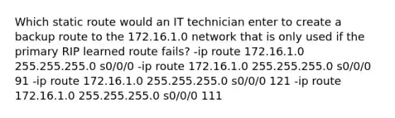 Which static route would an IT technician enter to create a backup route to the 172.16.1.0 network that is only used if the primary RIP learned route fails? -ip route 172.16.1.0 255.255.255.0 s0/0/0 -ip route 172.16.1.0 255.255.255.0 s0/0/0 91 -ip route 172.16.1.0 255.255.255.0 s0/0/0 121 -ip route 172.16.1.0 255.255.255.0 s0/0/0 111