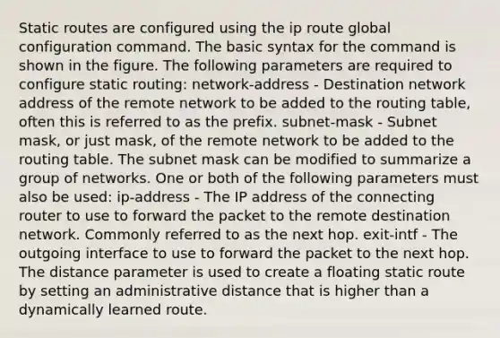 Static routes are configured using the ip route global configuration command. The basic syntax for the command is shown in the figure. The following parameters are required to configure static routing: network-address - Destination network address of the remote network to be added to the routing table, often this is referred to as the prefix. subnet-mask - Subnet mask, or just mask, of the remote network to be added to the routing table. The subnet mask can be modified to summarize a group of networks. One or both of the following parameters must also be used: ip-address - The IP address of the connecting router to use to forward the packet to the remote destination network. Commonly referred to as the next hop. exit-intf - The outgoing interface to use to forward the packet to the next hop. The distance parameter is used to create a floating static route by setting an administrative distance that is higher than a dynamically learned route.