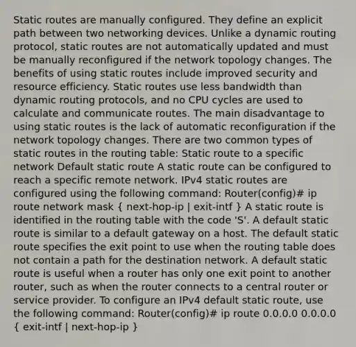 Static routes are manually configured. They define an explicit path between two networking devices. Unlike a dynamic routing protocol, static routes are not automatically updated and must be manually reconfigured if the network topology changes. The benefits of using static routes include improved security and resource efficiency. Static routes use less bandwidth than dynamic routing protocols, and no CPU cycles are used to calculate and communicate routes. The main disadvantage to using static routes is the lack of automatic reconfiguration if the network topology changes. There are two common types of static routes in the routing table: Static route to a specific network Default static route A static route can be configured to reach a specific remote network. IPv4 static routes are configured using the following command: Router(config)# ip route network mask ( next-hop-ip | exit-intf ) A static route is identified in the routing table with the code 'S'. A default static route is similar to a default gateway on a host. The default static route specifies the exit point to use when the routing table does not contain a path for the destination network. A default static route is useful when a router has only one exit point to another router, such as when the router connects to a central router or service provider. To configure an IPv4 default static route, use the following command: Router(config)# ip route 0.0.0.0 0.0.0.0 ( exit-intf | next-hop-ip )