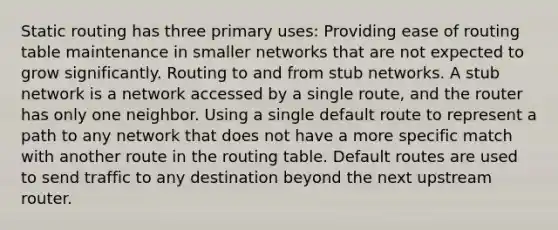 Static routing has three primary uses: Providing ease of routing table maintenance in smaller networks that are not expected to grow significantly. Routing to and from stub networks. A stub network is a network accessed by a single route, and the router has only one neighbor. Using a single default route to represent a path to any network that does not have a more specific match with another route in the routing table. Default routes are used to send traffic to any destination beyond the next upstream router.