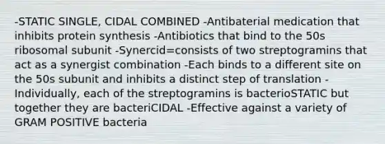 -STATIC SINGLE, CIDAL COMBINED -Antibaterial medication that inhibits protein synthesis -Antibiotics that bind to the 50s ribosomal subunit -Synercid=consists of two streptogramins that act as a synergist combination -Each binds to a different site on the 50s subunit and inhibits a distinct step of translation -Individually, each of the streptogramins is bacterioSTATIC but together they are bacteriCIDAL -Effective against a variety of GRAM POSITIVE bacteria