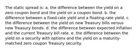 The static spread is: a. the difference between the yield on a zero coupon bond and the yield on a coupon bond. b. the difference between a fixed-rate yield and a floating-rate yield. c. the difference between the yield on new Treasury bills versus new Treasury bonds. d. the difference between expected inflation and the current Treasury bill rate. e. the difference between the yield on a security with options and the yield on a maturity-matched zero coupon Treasury security.