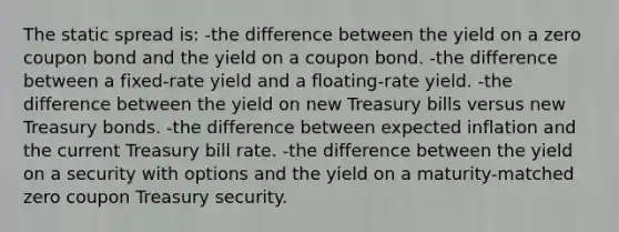 The static spread is: -the difference between the yield on a zero coupon bond and the yield on a coupon bond. -the difference between a fixed-rate yield and a floating-rate yield. -the difference between the yield on new Treasury bills versus new Treasury bonds. -the difference between expected inflation and the current Treasury bill rate. -the difference between the yield on a security with options and the yield on a maturity-matched zero coupon Treasury security.