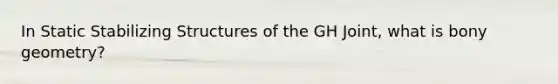 In Static Stabilizing Structures of the GH Joint, what is bony geometry?