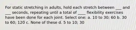 For static stretching in adults, hold each stretch between ___ and ___ seconds, repeating until a total of ____ flexibility exercises have been done for each joint. Select one: a. 10 to 30; 60 b. 30 to 60; 120 c. None of these d. 5 to 10; 30