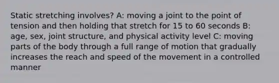 Static stretching involves? A: moving a joint to the point of tension and then holding that stretch for 15 to 60 seconds B: age, sex, joint structure, and physical activity level C: moving parts of the body through a full range of motion that gradually increases the reach and speed of the movement in a controlled manner