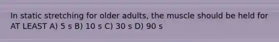 In static stretching for older adults, the muscle should be held for AT LEAST A) 5 s B) 10 s C) 30 s D) 90 s