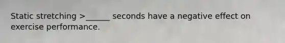 Static stretching >______ seconds have a negative effect on exercise performance.