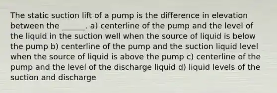 The static suction lift of a pump is the difference in elevation between the ______. a) centerline of the pump and the level of the liquid in the suction well when the source of liquid is below the pump b) centerline of the pump and the suction liquid level when the source of liquid is above the pump c) centerline of the pump and the level of the discharge liquid d) liquid levels of the suction and discharge