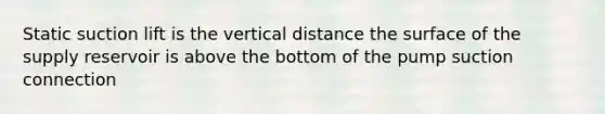 Static suction lift is the vertical distance the surface of the supply reservoir is above the bottom of the pump suction connection