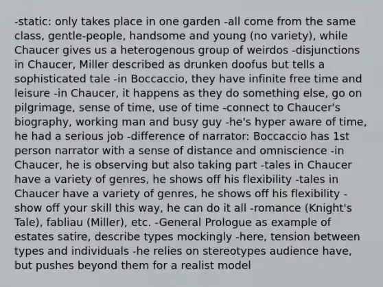 -static: only takes place in one garden -all come from the same class, gentle-people, handsome and young (no variety), while Chaucer gives us a heterogenous group of weirdos -disjunctions in Chaucer, Miller described as drunken doofus but tells a sophisticated tale -in Boccaccio, they have infinite free time and leisure -in Chaucer, it happens as they do something else, go on pilgrimage, sense of time, use of time -connect to Chaucer's biography, working man and busy guy -he's hyper aware of time, he had a serious job -difference of narrator: Boccaccio has 1st person narrator with a sense of distance and omniscience -in Chaucer, he is observing but also taking part -tales in Chaucer have a variety of genres, he shows off his flexibility -tales in Chaucer have a variety of genres, he shows off his flexibility -show off your skill this way, he can do it all -romance (Knight's Tale), fabliau (Miller), etc. -General Prologue as example of estates satire, describe types mockingly -here, tension between types and individuals -he relies on stereotypes audience have, but pushes beyond them for a realist model