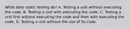 What does static testing do? A. Testing a unit without executing the code. B. Testing a unit with executing the code. C. Testing a unit first without executing the code and then with executing the code. D. Testing a unit without the use of its code.