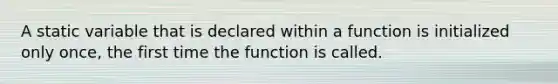 A static variable that is declared within a function is initialized only once, the first time the function is called.