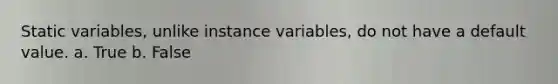 Static variables, unlike instance variables, do not have a default value. a. True b. False