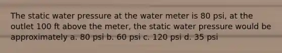 The static water pressure at the water meter is 80 psi, at the outlet 100 ft above the meter, the static water pressure would be approximately a. 80 psi b. 60 psi c. 120 psi d. 35 psi