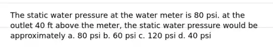 The static water pressure at the water meter is 80 psi. at the outlet 40 ft above the meter, the static water pressure would be approximately a. 80 psi b. 60 psi c. 120 psi d. 40 psi