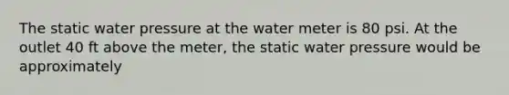 The static water pressure at the water meter is 80 psi. At the outlet 40 ft above the meter, the static water pressure would be approximately