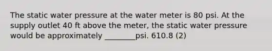 The static water pressure at the water meter is 80 psi. At the supply outlet 40 ft above the meter, the static water pressure would be approximately ________psi. 610.8 (2)