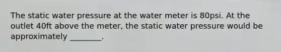 The static water pressure at the water meter is 80psi. At the outlet 40ft above the meter, the static water pressure would be approximately ________.