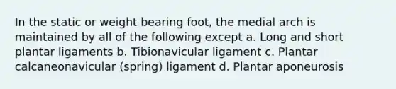 In the static or weight bearing foot, the medial arch is maintained by all of the following except a. Long and short plantar ligaments b. Tibionavicular ligament c. Plantar calcaneonavicular (spring) ligament d. Plantar aponeurosis