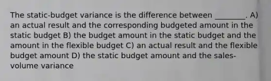 The static-budget variance is the difference between ________. A) an actual result and the corresponding budgeted amount in the static budget B) the budget amount in the static budget and the amount in the flexible budget C) an actual result and the flexible budget amount D) the static budget amount and the sales-volume variance