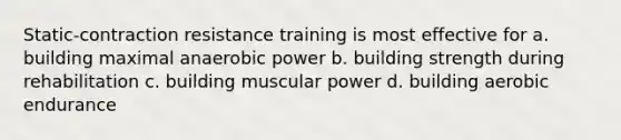 Static-contraction resistance training is most effective for a. building maximal anaerobic power b. building strength during rehabilitation c. building muscular power d. building aerobic endurance