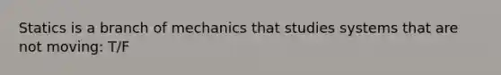 Statics is a branch of mechanics that studies systems that are not moving: T/F