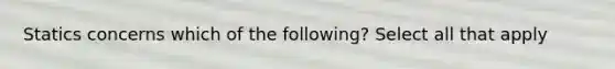 Statics concerns which of the following? Select all that apply