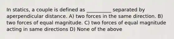 In statics, a couple is defined as __________ separated by aperpendicular distance. A) two forces in the same direction. B) two forces of equal magnitude. C) two forces of equal magnitude acting in same directions D) None of the above