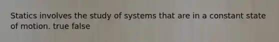 Statics involves the study of systems that are in a constant state of motion. true false