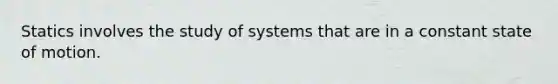 Statics involves the study of systems that are in a constant state of motion.