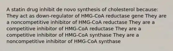 A statin drug inhibit de novo synthesis of cholesterol because: They act as down-regulator of HMG-CoA reductase gene They are a noncompetitive inhibitor of HMG-CoA reductase They are a competitive inhibitor of HMG-CoA reductase They are a competitive inhibitor of HMG-CoA synthase They are a noncompetitive inhibitor of HMG-CoA synthase