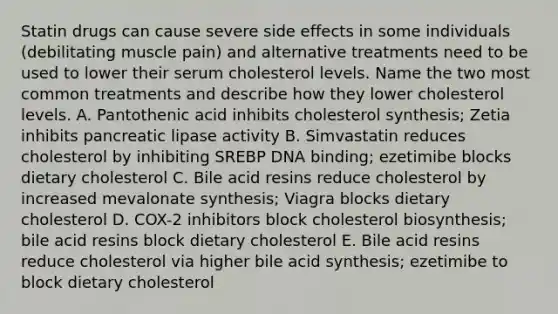 Statin drugs can cause severe side effects in some individuals (debilitating muscle pain) and alternative treatments need to be used to lower their serum cholesterol levels. Name the two most common treatments and describe how they lower cholesterol levels. A. Pantothenic acid inhibits cholesterol synthesis; Zetia inhibits pancreatic lipase activity B. Simvastatin reduces cholesterol by inhibiting SREBP DNA binding; ezetimibe blocks dietary cholesterol C. Bile acid resins reduce cholesterol by increased mevalonate synthesis; Viagra blocks dietary cholesterol D. COX-2 inhibitors block cholesterol biosynthesis; bile acid resins block dietary cholesterol E. Bile acid resins reduce cholesterol via higher bile acid synthesis; ezetimibe to block dietary cholesterol