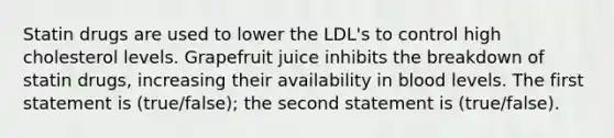 Statin drugs are used to lower the LDL's to control high cholesterol levels. Grapefruit juice inhibits the breakdown of statin drugs, increasing their availability in blood levels. The first statement is (true/false); the second statement is (true/false).