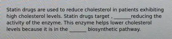 Statin drugs are used to reduce cholesterol in patients exhibiting high cholesterol levels. Statin drugs target , _______reducing the activity of the enzyme. This enzyme helps lower cholesterol levels because it is in the _______ biosynthetic pathway.