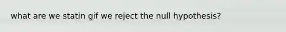 what are we statin gif we reject the null hypothesis?