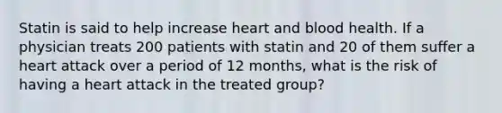 Statin is said to help increase heart and blood health. If a physician treats 200 patients with statin and 20 of them suffer a heart attack over a period of 12 months, what is the risk of having a heart attack in the treated group?