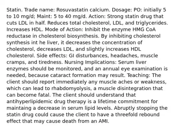 Statin. Trade name: Rosuvastatin calcium. Dosage: PO: initially 5 to 10 mg/d; Maint: 5 to 40 mg/d. Action: Strong statin drug that cuts LDL in half. Reduces total cholesterol, LDL, and triglycerides. Increases HDL. Mode of Action: Inhibit the enzyme HMG CoA reductase in cholesterol biosynthesis. By inhibiting cholesterol synthesis int he liver, it decreases the concentration of cholesterol, decreases LDL, and slightly increases HDL cholesterol. Side effects: GI disturbances, headaches, muscle cramps, and tiredness. Nursing Implications: Serum liver enzymes should be monitored, and an annual eye examination is needed, because cataract formation may result. Teaching: The client should report immediately any muscle aches or weakness, which can lead to rhabdomyolysis, a muscle disintegration that can become fatal. The client should understand that antihyperlipidemic drug therapy is a lifetime commitment for maintaing a decrease in serum lipid levels. Abruptly stopping the statin drug could cause the client to have a threefold rebound effect that may cause death from an AMI.