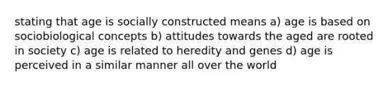 stating that age is socially constructed means a) age is based on sociobiological concepts b) attitudes towards the aged are rooted in society c) age is related to heredity and genes d) age is perceived in a similar manner all over the world