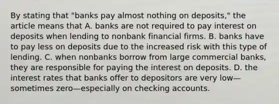 By stating that​ "banks pay almost nothing on​ deposits," the article means that A. banks are not required to pay interest on deposits when lending to nonbank financial firms. B. banks have to pay less on deposits due to the increased risk with this type of lending. C. when nonbanks borrow from large commercial​ banks, they are responsible for paying the interest on deposits. D. the interest rates that banks offer to depositors are very low—sometimes zero—especially on checking accounts.