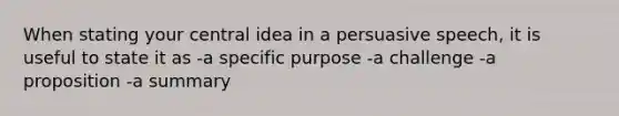 When stating your central idea in a persuasive speech, it is useful to state it as -a specific purpose -a challenge -a proposition -a summary