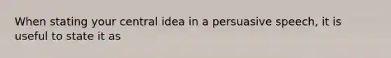 When stating your central idea in a persuasive speech, it is useful to state it as