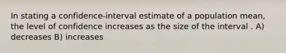 In stating a confidence-interval estimate of a population mean, the level of confidence increases as the size of the interval . A) decreases B) increases