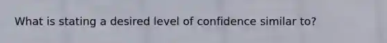 What is stating a desired level of confidence similar to?