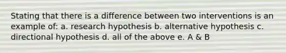 Stating that there is a difference between two interventions is an example of: a. research hypothesis b. alternative hypothesis c. directional hypothesis d. all of the above e. A & B