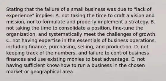 Stating that the failure of a small business was due to "lack of experience" implies: A. not taking the time to craft a vision and mission, nor to formulate and properly implement a strategy. B. not taking the time to consolidate a position, fine-tune the organization, and systematically meet the challenges of growth. C. not having expertise in the essentials of business operations, including finance, purchasing, selling, and production. D. not keeping track of the numbers, and failure to control business finances and use existing monies to best advantage. E. not having sufficient know-how to run a business in the chosen market or geographical area.