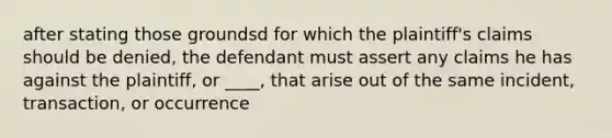 after stating those groundsd for which the plaintiff's claims should be denied, the defendant must assert any claims he has against the plaintiff, or ____, that arise out of the same incident, transaction, or occurrence