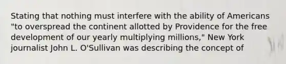 Stating that nothing must interfere with the ability of Americans "to overspread the continent allotted by Providence for the free development of our yearly multiplying millions," New York journalist John L. O'Sullivan was describing the concept of