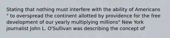 Stating that nothing must interfere with the ability of Americans " to overspread the continent allotted by providence for the free development of our yearly multiplying millions" New York journalist John L. O'Sullivan was describing the concept of